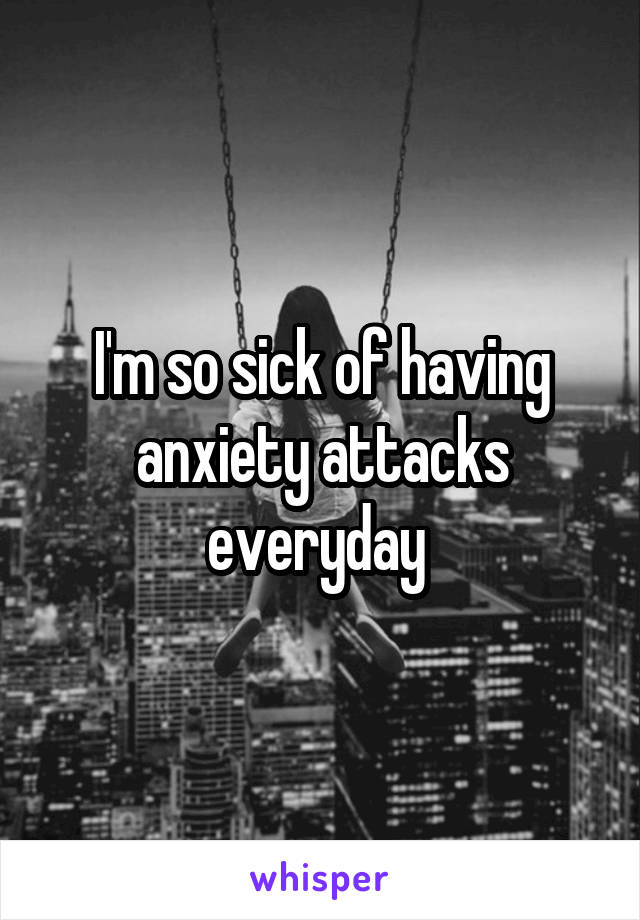 I'm so sick of having anxiety attacks everyday 