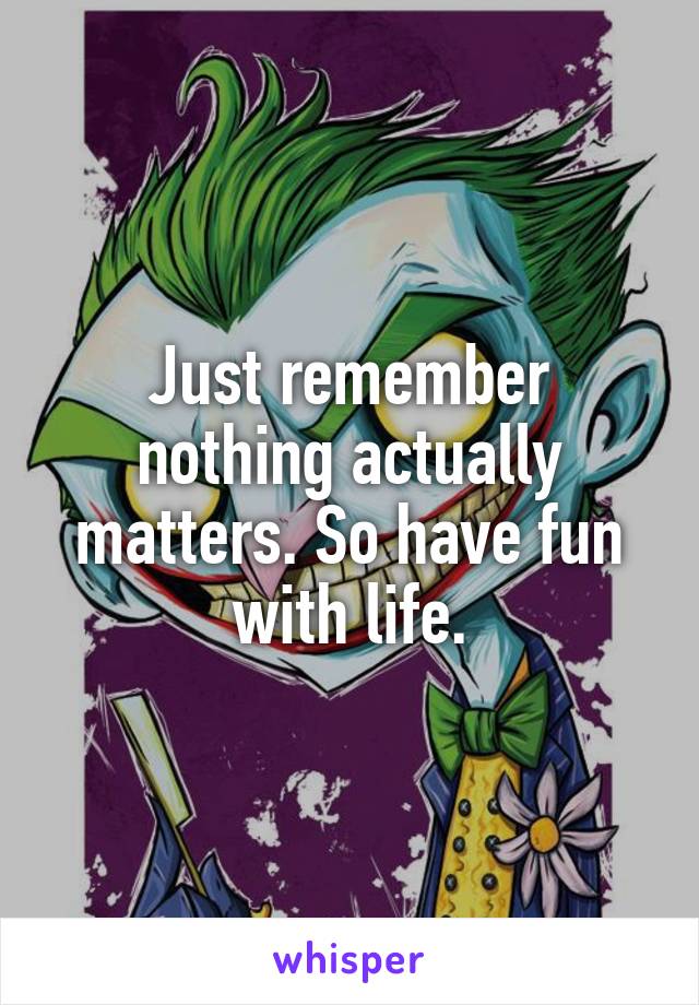 Just remember nothing actually matters. So have fun with life.