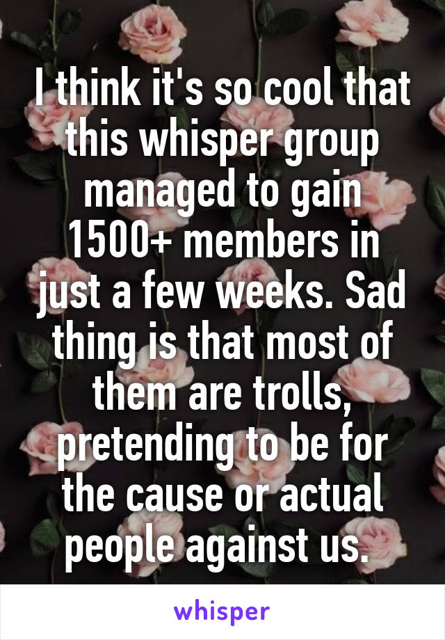 I think it's so cool that this whisper group managed to gain 1500+ members in just a few weeks. Sad thing is that most of them are trolls, pretending to be for the cause or actual people against us. 