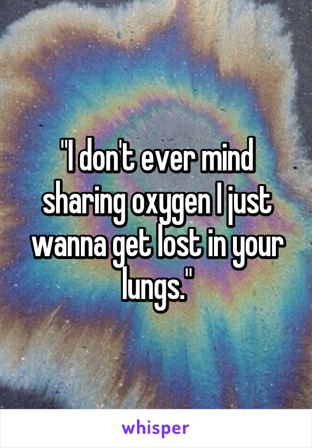 "I don't ever mind sharing oxygen I just wanna get lost in your lungs."