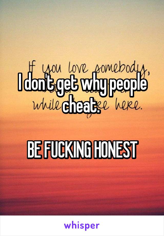 I don't get why people cheat. 

BE FUCKING HONEST