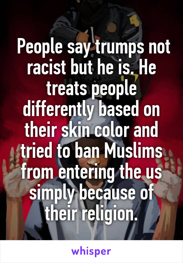  People say trumps not racist but he is. He treats people differently based on their skin color and tried to ban Muslims from entering the us simply because of their religion.