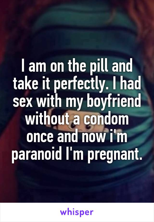 I am on the pill and take it perfectly. I had sex with my boyfriend without a condom once and now i'm paranoid I'm pregnant.