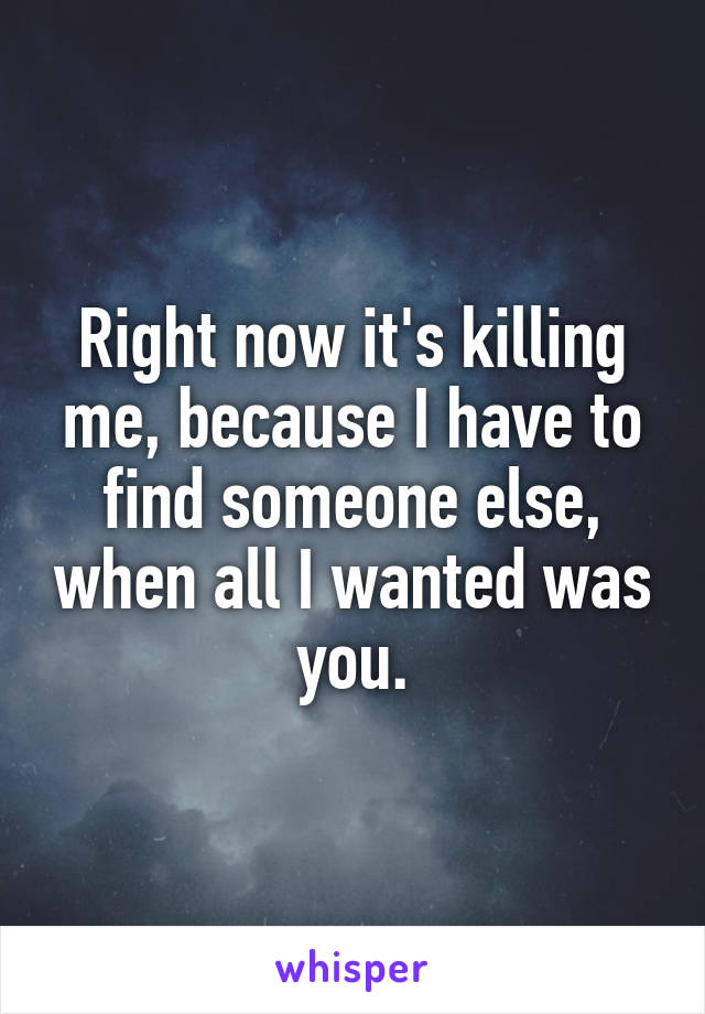 Right now it's killing me, because I have to find someone else, when all I wanted was you.
