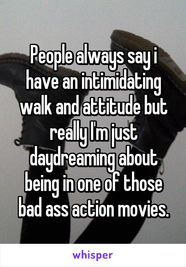 People always say i have an intimidating walk and attitude but really I'm just daydreaming about being in one of those bad ass action movies.