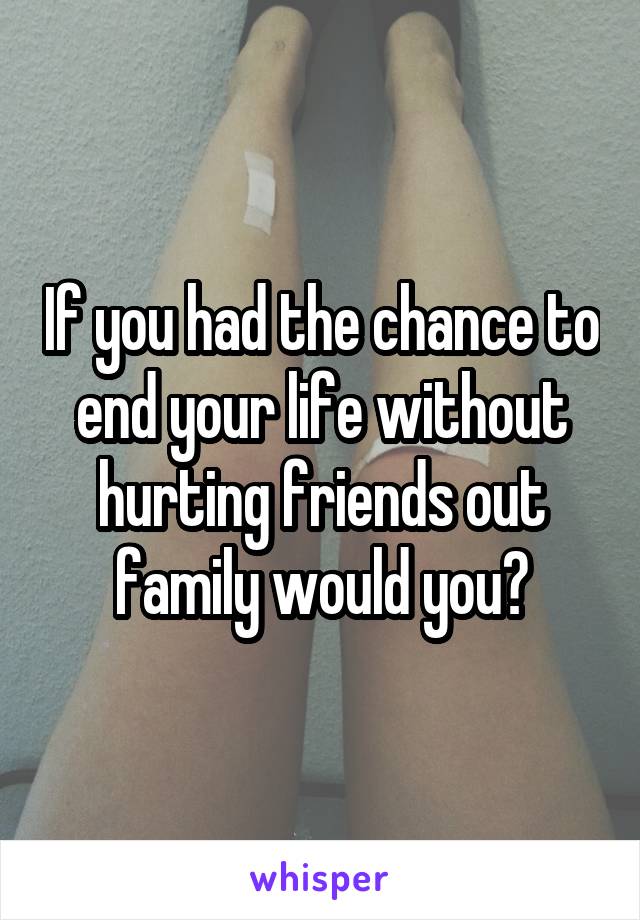 If you had the chance to end your life without hurting friends out family would you?