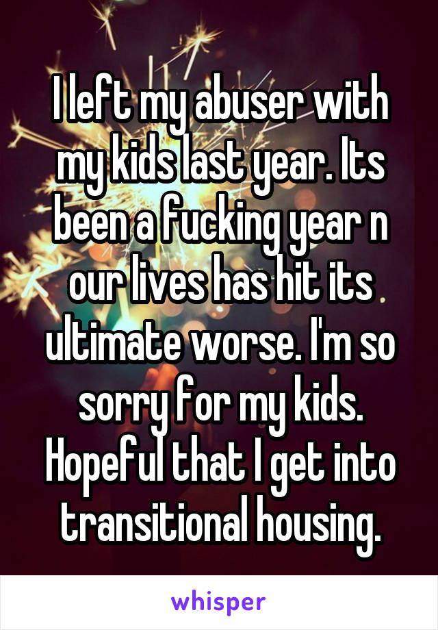 I left my abuser with my kids last year. Its been a fucking year n our lives has hit its ultimate worse. I'm so sorry for my kids. Hopeful that I get into transitional housing.