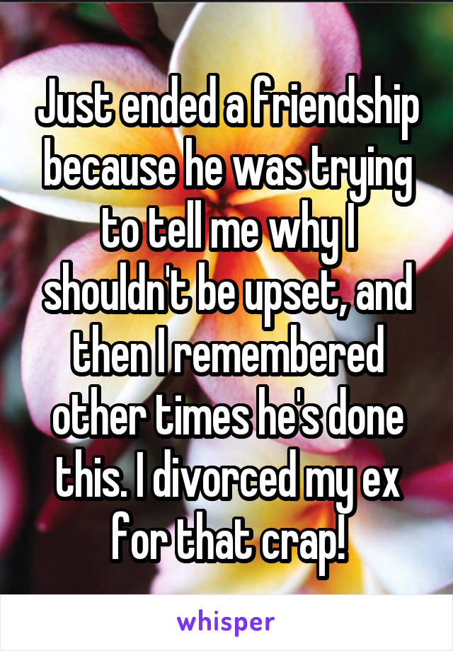 Just ended a friendship because he was trying to tell me why I shouldn't be upset, and then I remembered other times he's done this. I divorced my ex for that crap!