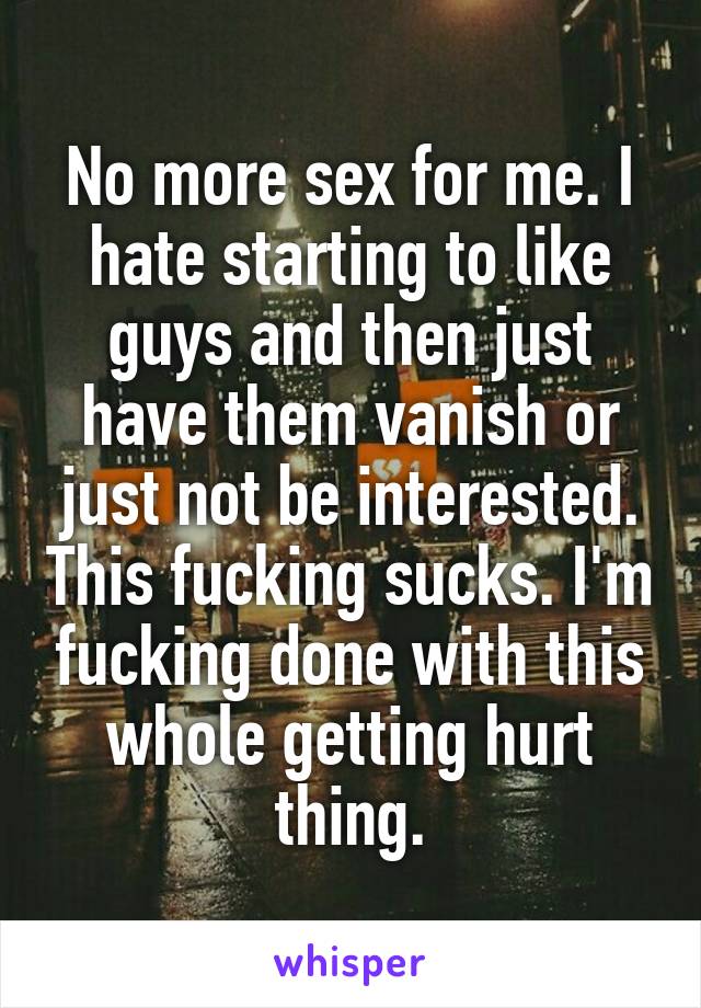No more sex for me. I hate starting to like guys and then just have them vanish or just not be interested. This fucking sucks. I'm fucking done with this whole getting hurt thing.