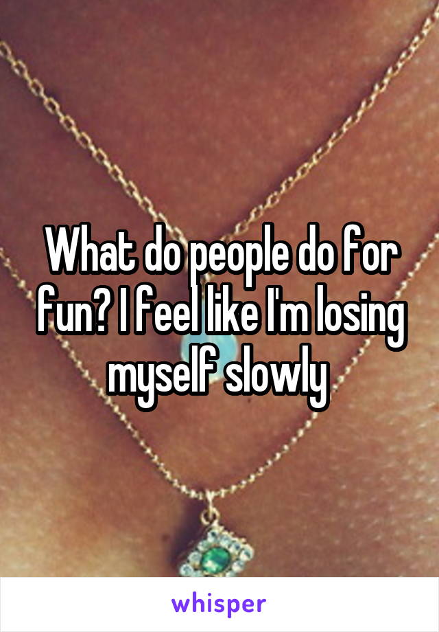 What do people do for fun? I feel like I'm losing myself slowly 