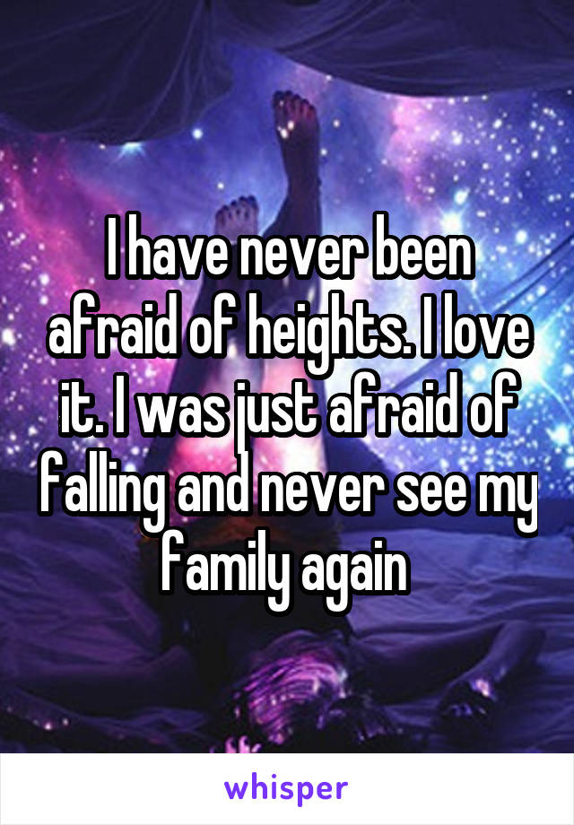 I have never been afraid of heights. I love it. I was just afraid of falling and never see my family again 
