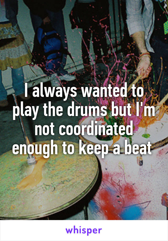 I always wanted to play the drums but I'm not coordinated enough to keep a beat 