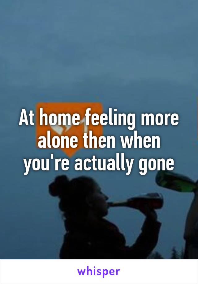 At home feeling more alone then when you're actually gone
