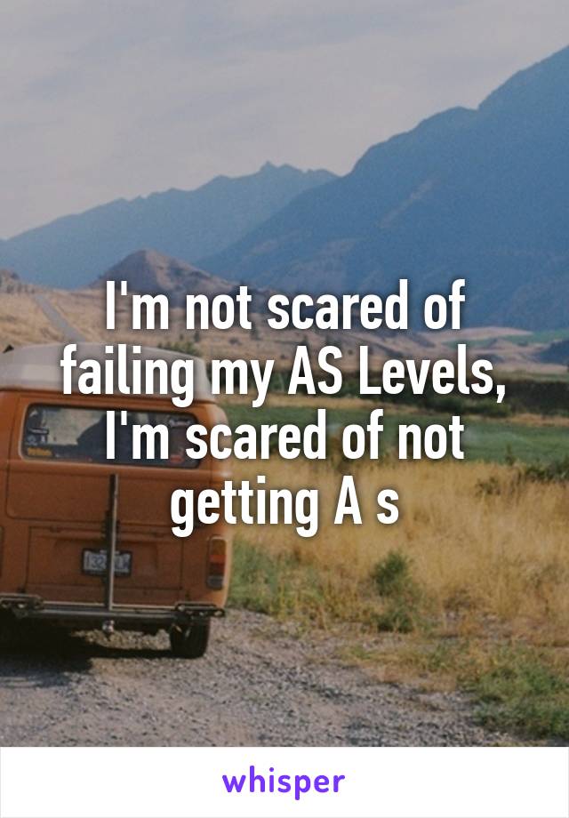 I'm not scared of failing my AS Levels, I'm scared of not getting A s