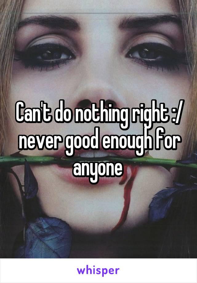 Can't do nothing right :/ never good enough for anyone 
