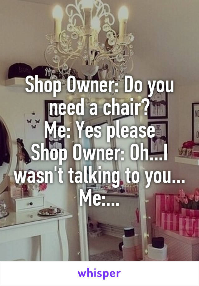 Shop Owner: Do you need a chair?
Me: Yes please
Shop Owner: Oh...I wasn't talking to you...
Me:...