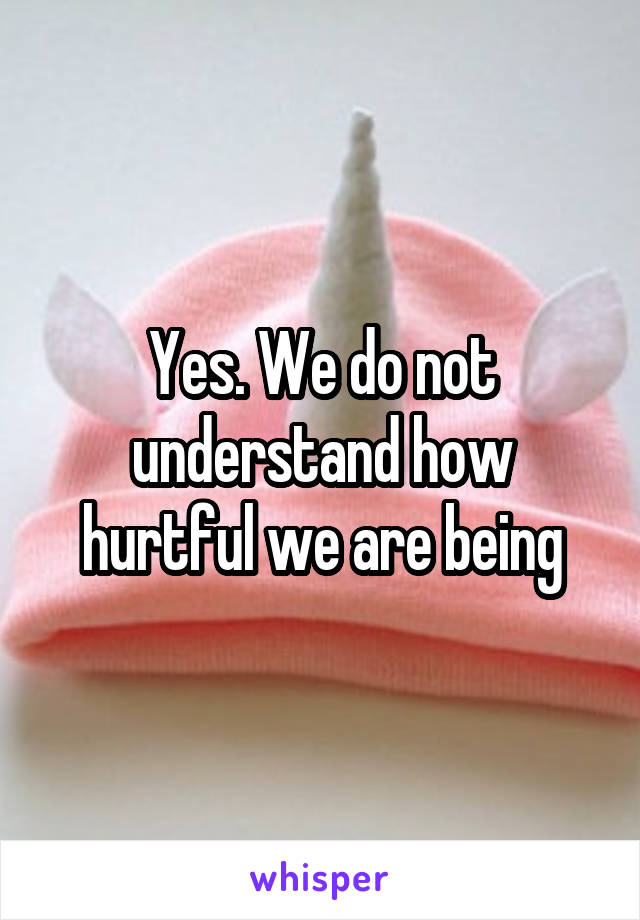 Yes. We do not understand how hurtful we are being