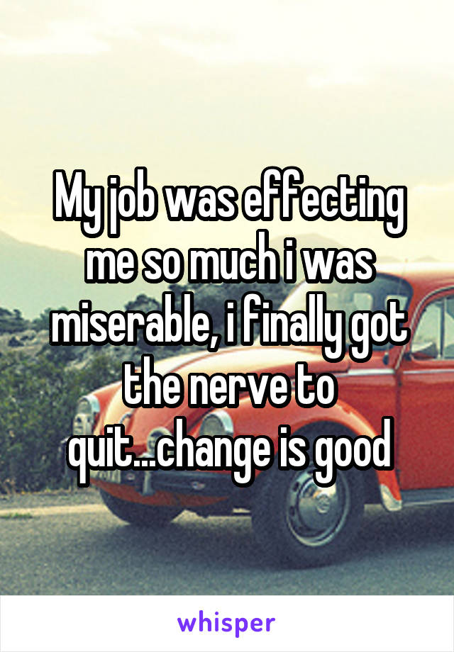 My job was effecting me so much i was miserable, i finally got the nerve to quit...change is good