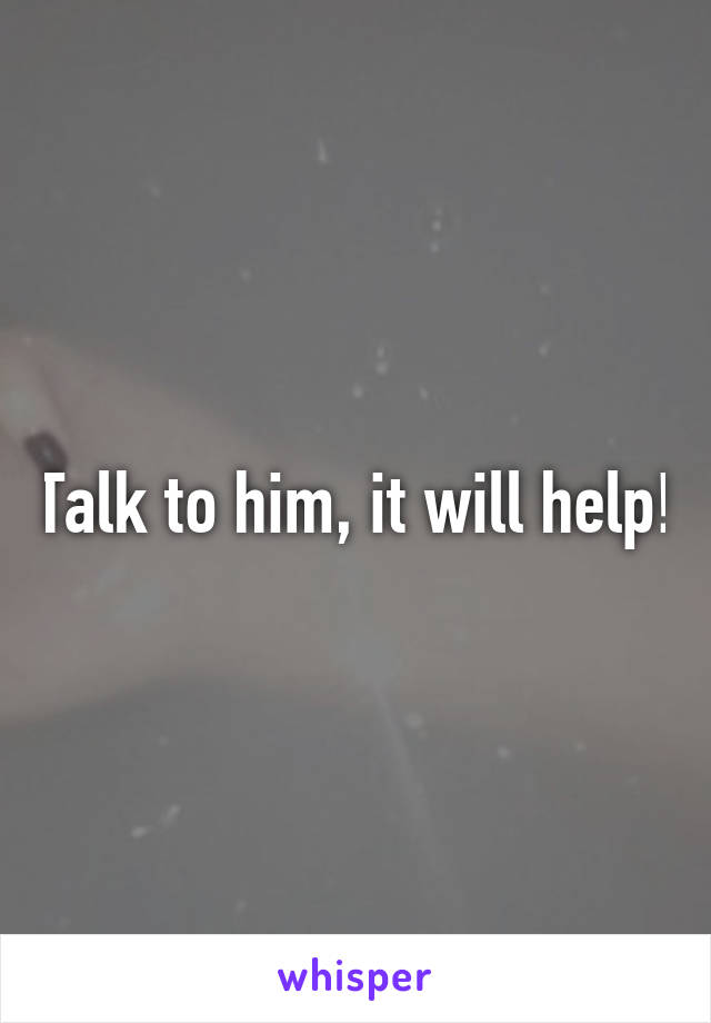 Talk to him, it will help!