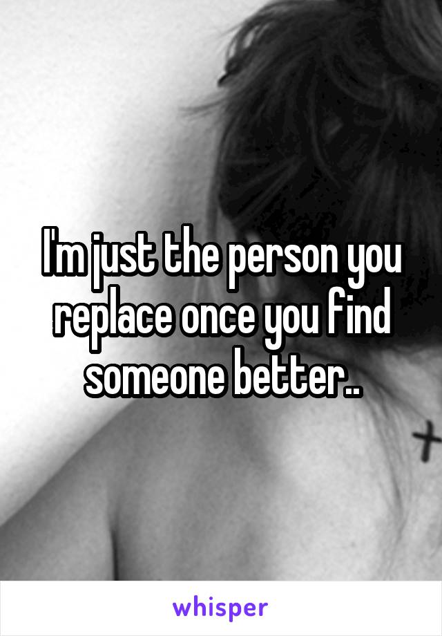 I'm just the person you replace once you find someone better..