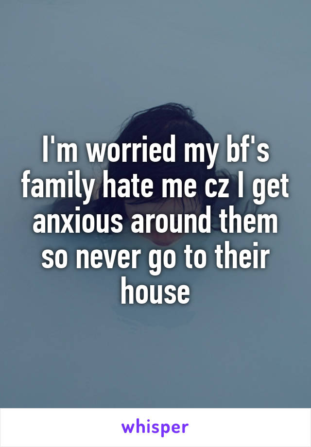 I'm worried my bf's family hate me cz I get anxious around them so never go to their house