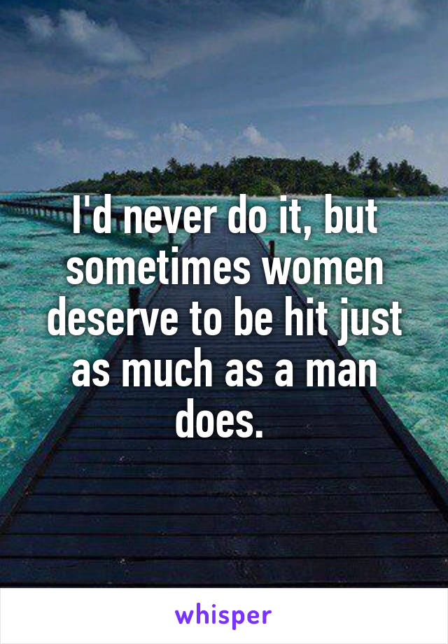 I'd never do it, but sometimes women deserve to be hit just as much as a man does. 