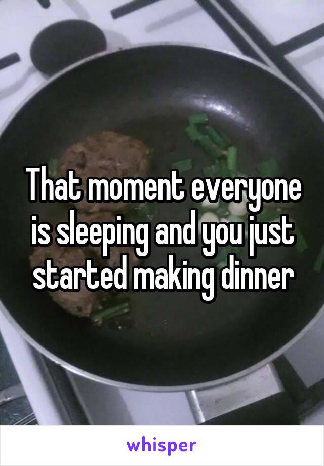 That moment everyone is sleeping and you just started making dinner