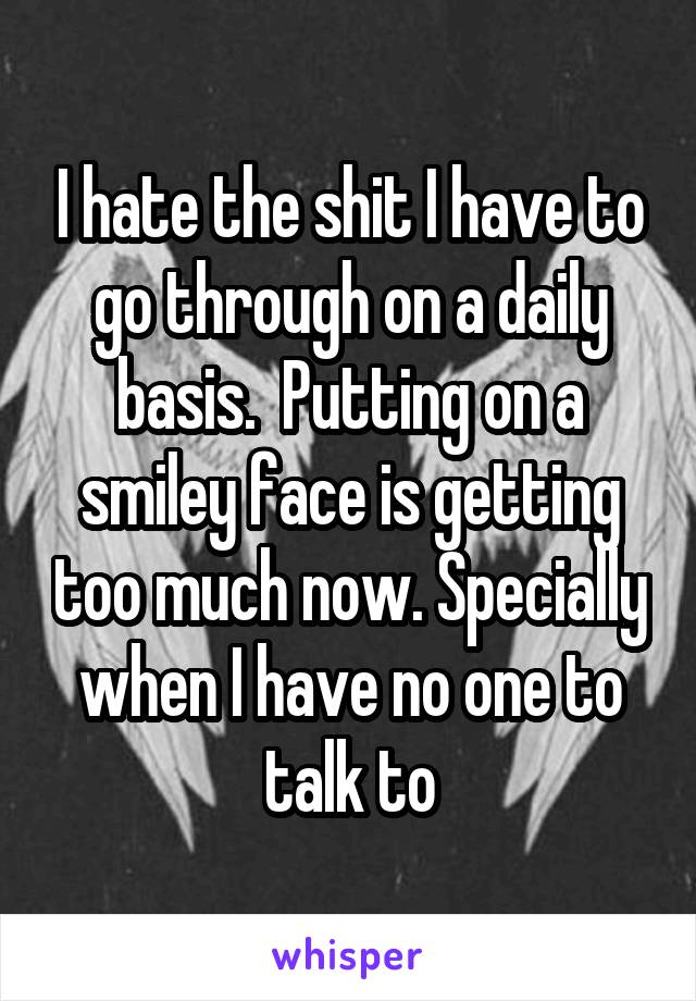 I hate the shit I have to go through on a daily basis.  Putting on a smiley face is getting too much now. Specially when I have no one to talk to