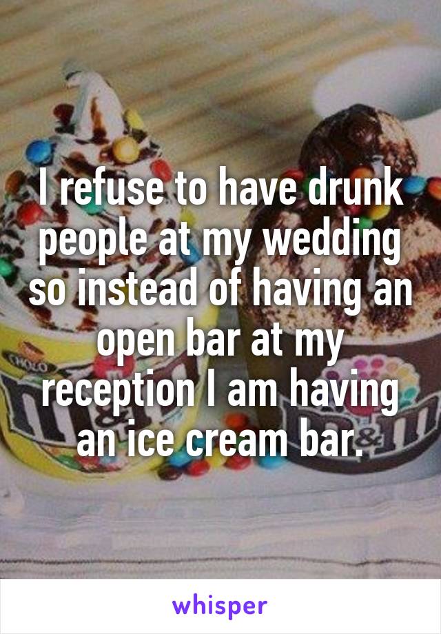 I refuse to have drunk people at my wedding so instead of having an open bar at my reception I am having an ice cream bar.