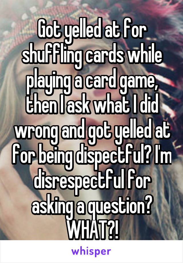 Got yelled at for shuffling cards while playing a card game, then I ask what I did wrong and got yelled at for being dispectful? I'm disrespectful for asking a question?
WHAT?!