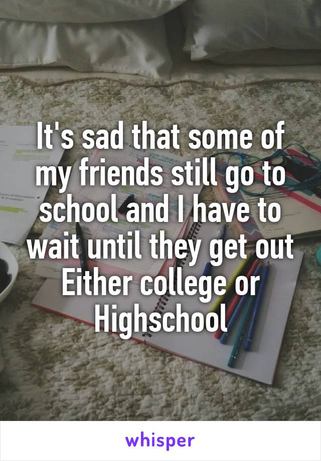 It's sad that some of my friends still go to school and I have to wait until they get out
Either college or Highschool