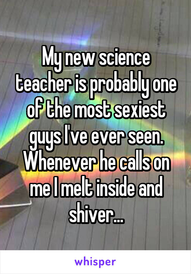 My new science teacher is probably one of the most sexiest guys I've ever seen. Whenever he calls on me I melt inside and shiver...