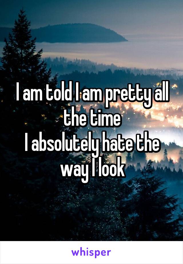 I am told I am pretty all the time
I absolutely hate the way I look