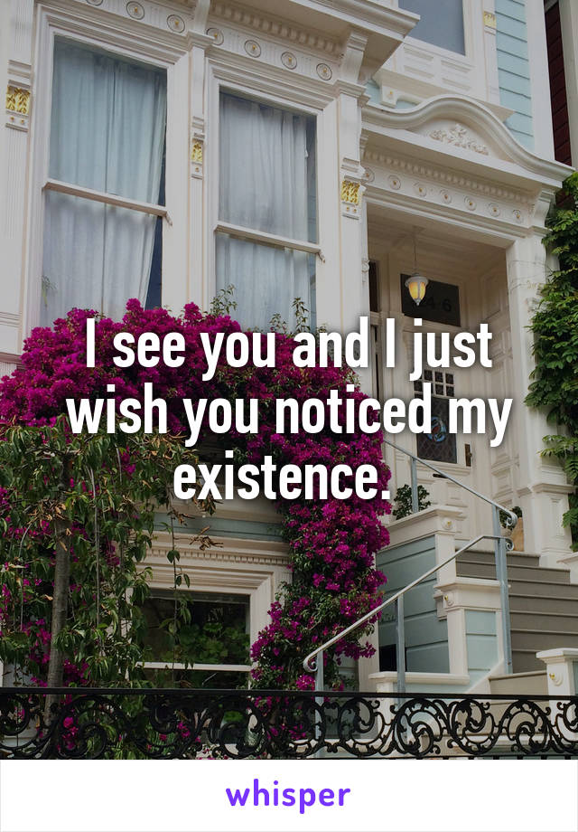 I see you and I just wish you noticed my existence. 