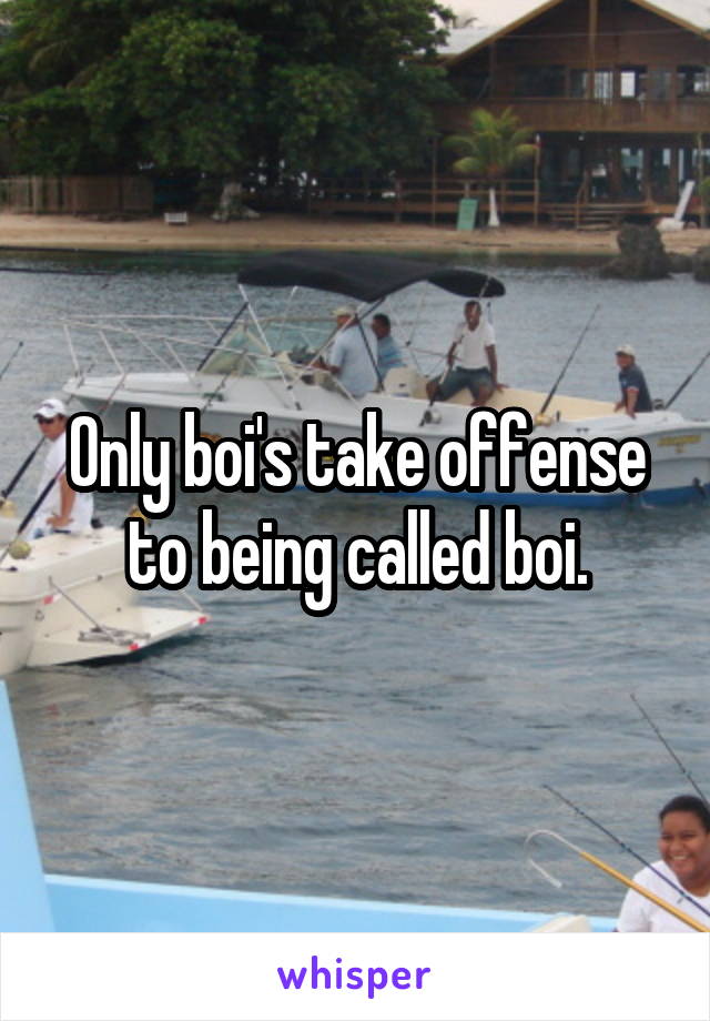 Only boi's take offense to being called boi.
