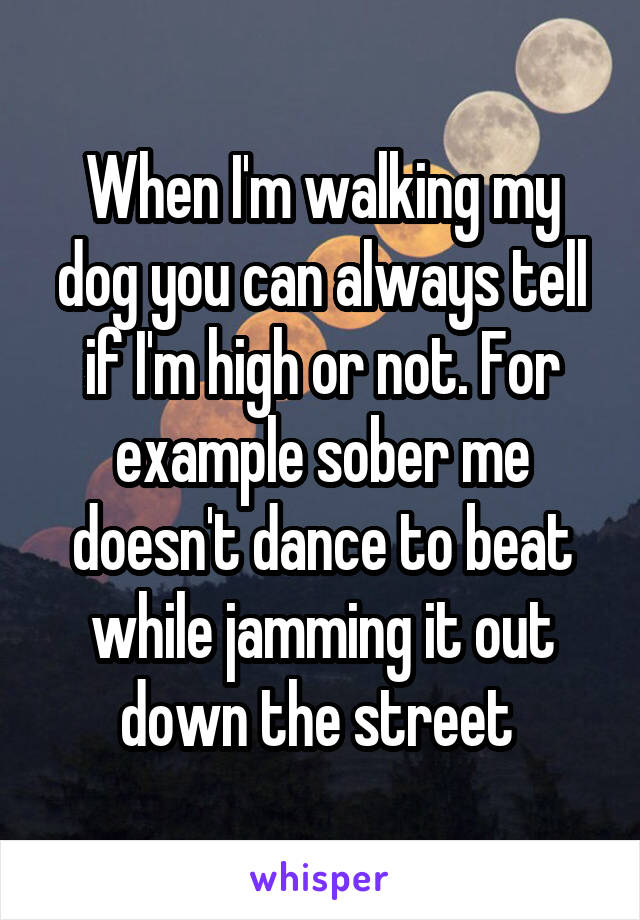 When I'm walking my dog you can always tell if I'm high or not. For example sober me doesn't dance to beat while jamming it out down the street 