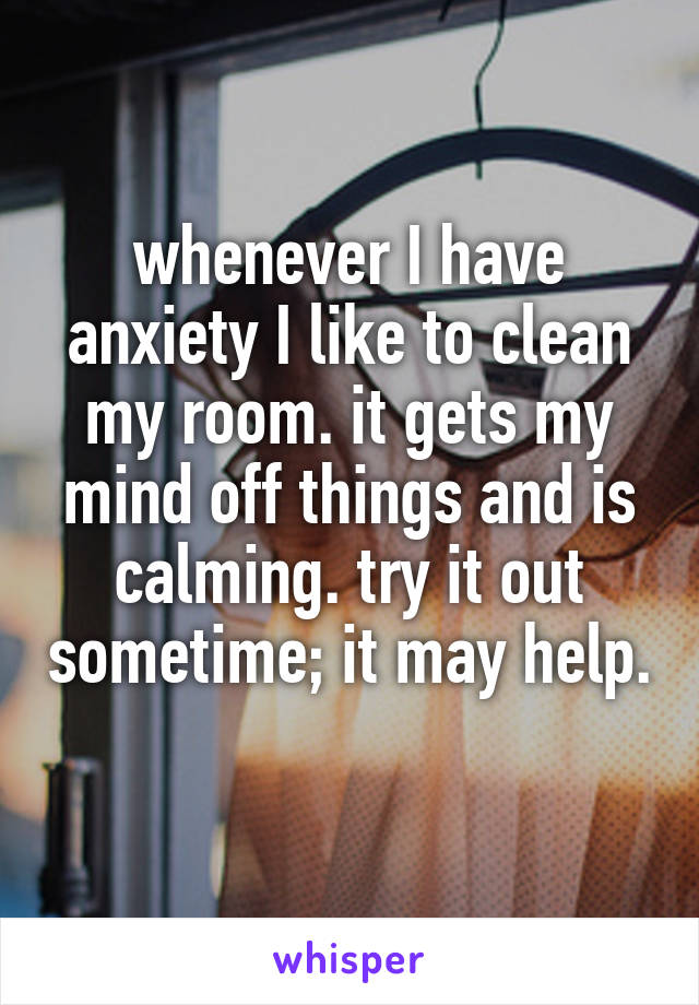 whenever I have anxiety I like to clean my room. it gets my mind off things and is calming. try it out sometime; it may help. 