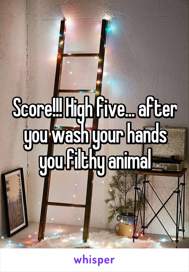 Score!!! High five... after you wash your hands you filthy animal