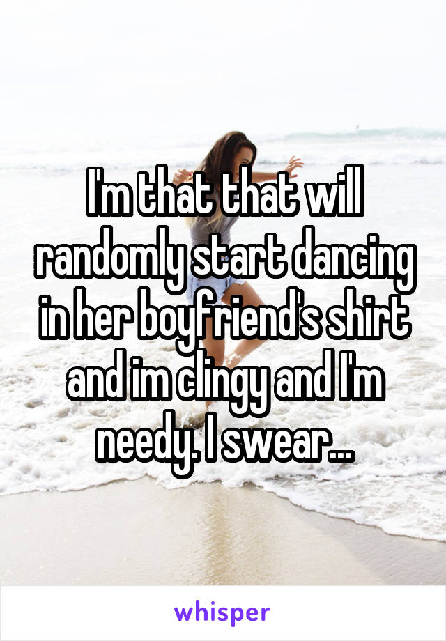 I'm that that will randomly start dancing in her boyfriend's shirt and im clingy and I'm needy. I swear...