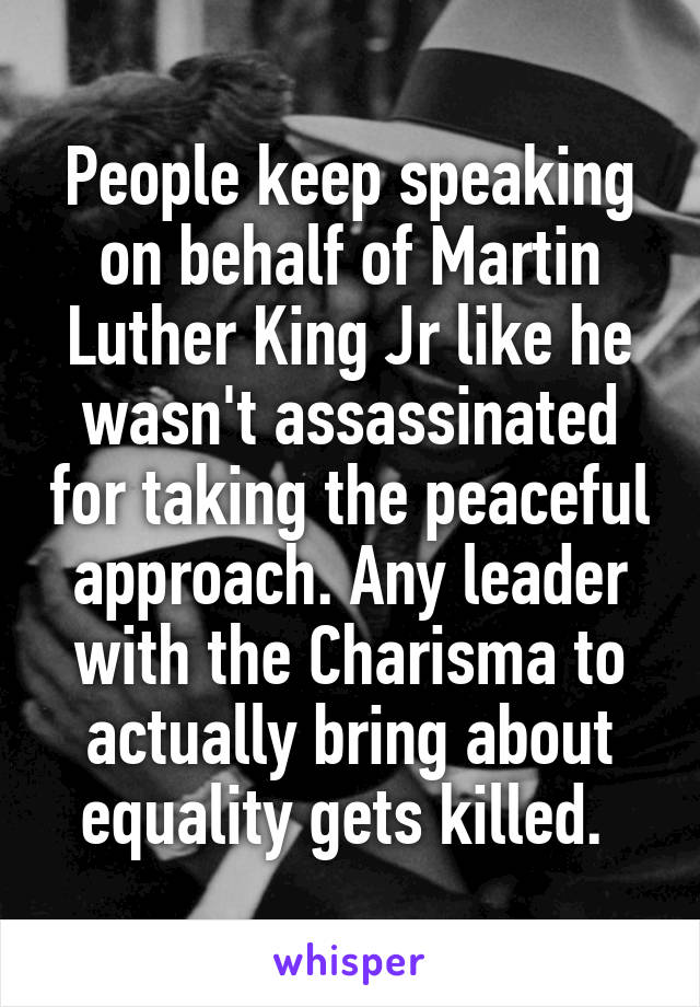 People keep speaking on behalf of Martin Luther King Jr like he wasn't assassinated for taking the peaceful approach. Any leader with the Charisma to actually bring about equality gets killed. 
