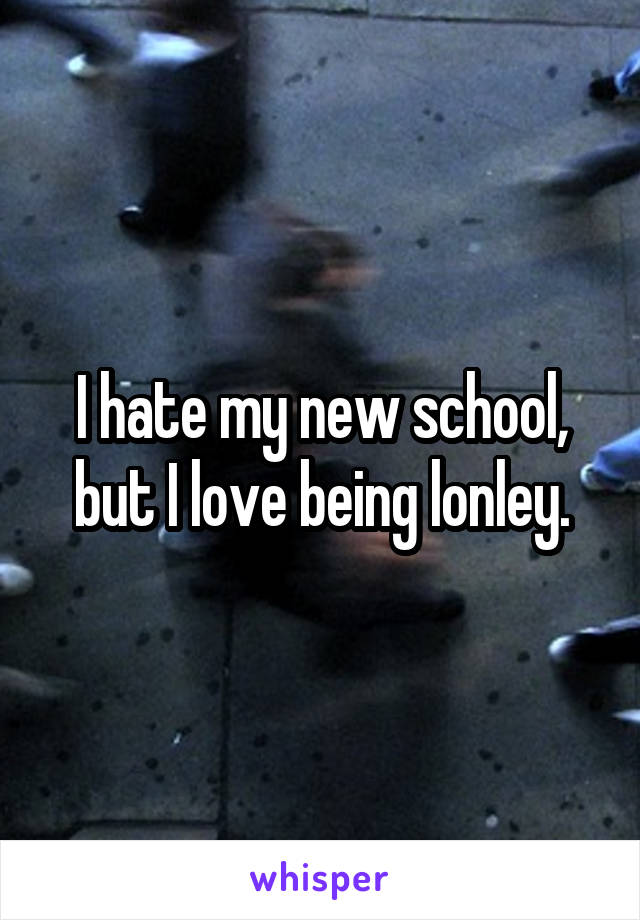 I hate my new school, but I love being lonley.