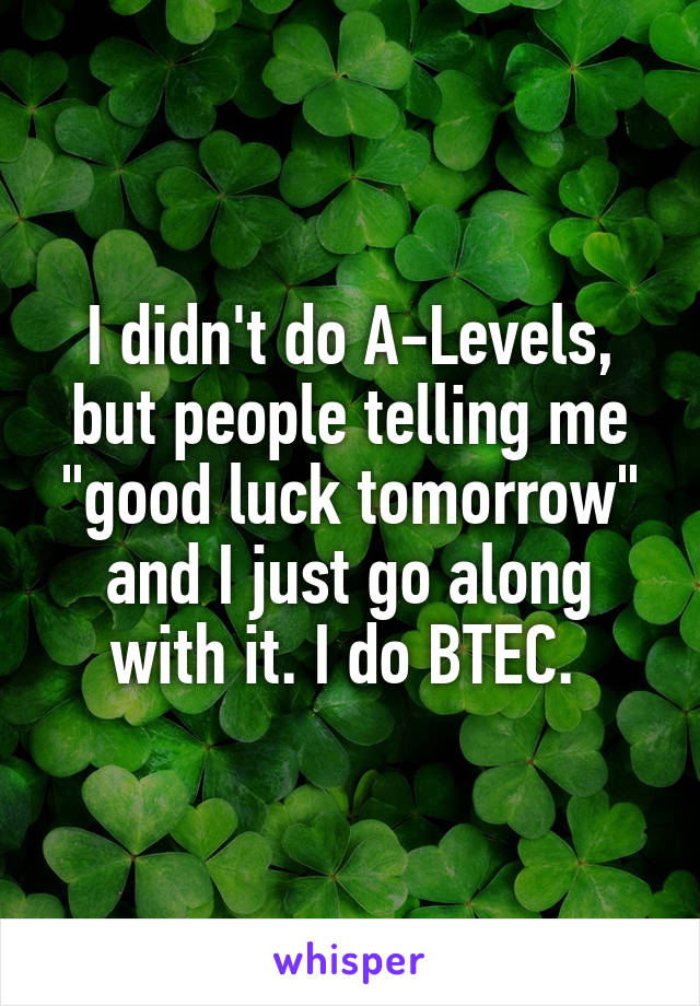 I didn't do A-Levels, but people telling me "good luck tomorrow" and I just go along with it. I do BTEC. 