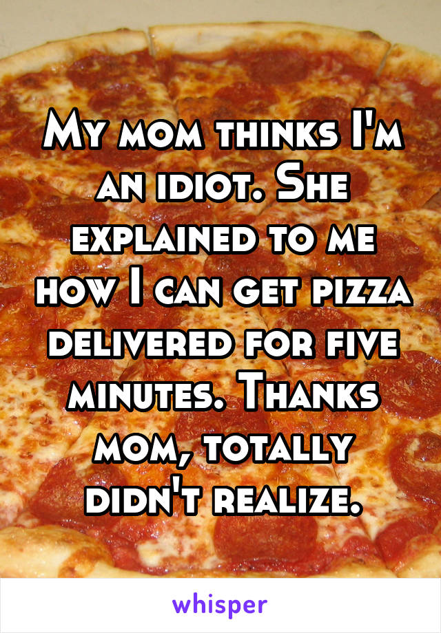 My mom thinks I'm an idiot. She explained to me how I can get pizza delivered for five minutes. Thanks mom, totally didn't realize.