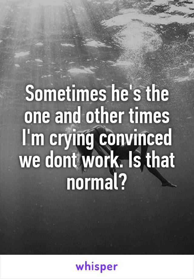 Sometimes he's the one and other times I'm crying convinced we dont work. Is that normal?