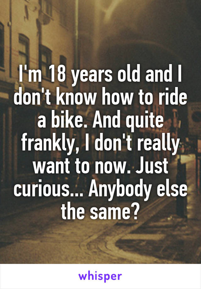I'm 18 years old and I don't know how to ride a bike. And quite frankly, I don't really want to now. Just curious... Anybody else the same?