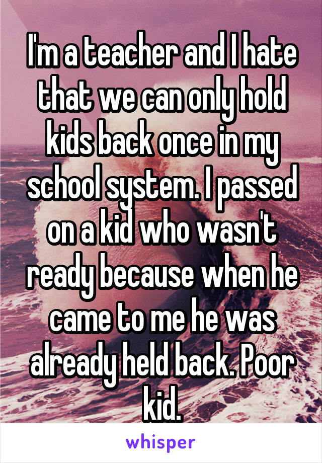 I'm a teacher and I hate that we can only hold kids back once in my school system. I passed on a kid who wasn't ready because when he came to me he was already held back. Poor kid.