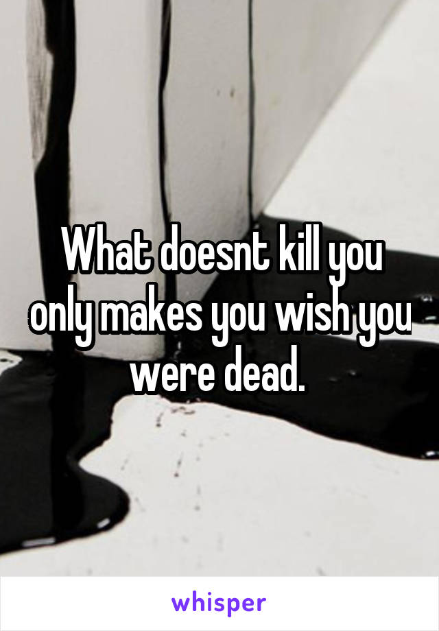 What doesnt kill you only makes you wish you were dead. 