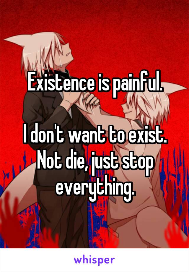 Existence is painful.

I don't want to exist. Not die, just stop everything.