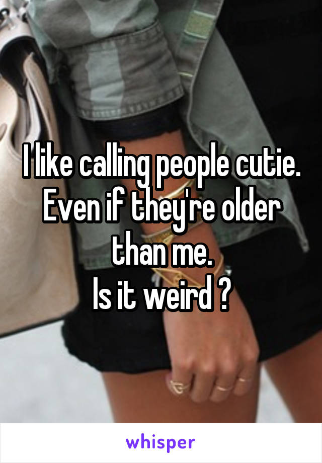 I like calling people cutie. Even if they're older than me.
Is it weird ?