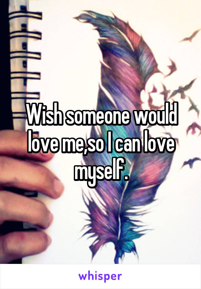 Wish someone would love me,so I can love myself.